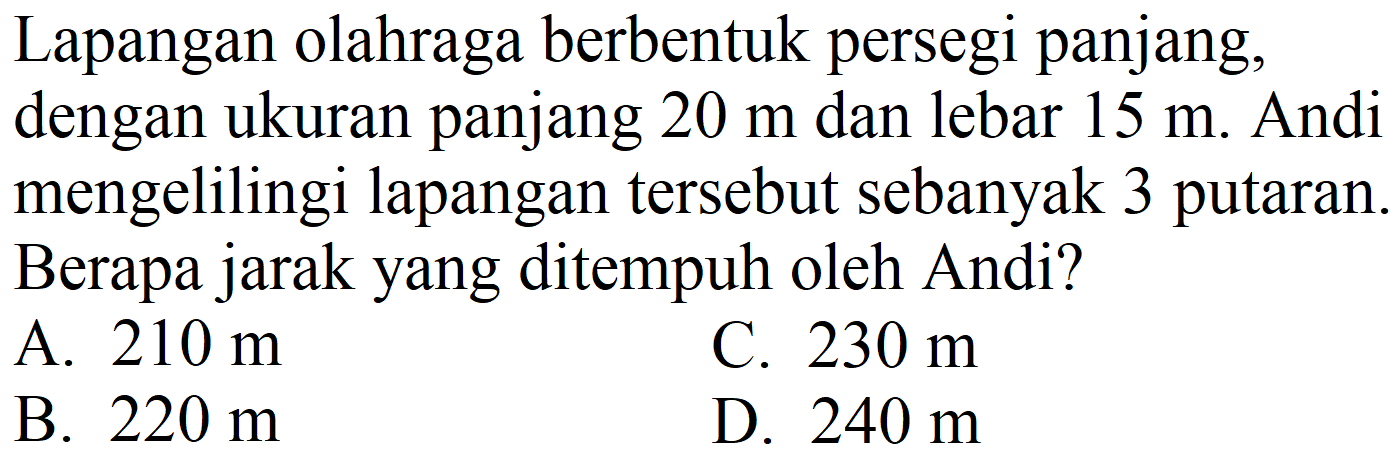 Lapangan olahraga berbentuk persegi panjang, dengan ukuran panjang  20 m  dan lebar  15 m . Andi mengelilingi lapangan tersebut sebanyak 3 putaran. Berapa jarak yang ditempuh oleh Andi?
A.  210 m 
C.  230 m 
B.  220 m 
D.  240 m 