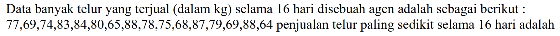 Data banyak telur yang terjual (dalam  kg  ) selama 16 hari disebuah agen adalah sebagai berikut :  77,69,74,83,84,80,65,88,78,75,68,87,79,69,88,64  penjualan telur paling sedikit selama 16 hari adalah