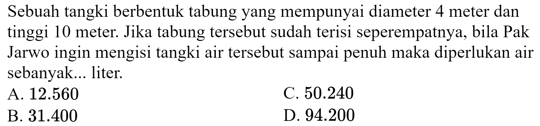 Sebuah tangki berbentuk tabung yang mempunyai diameter 4 meter dan tinggi 10 meter. Jika tabung tersebut sudah terisi seperempatnya, bila Pak Jarwo ingin mengisi tangki air tersebut sampai penuh maka diperlukan air sebanyak... liter.
