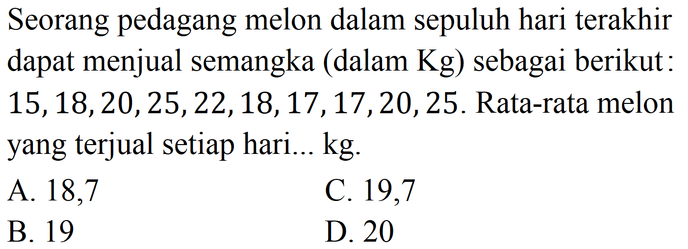 Seorang pedagang melon dalam sepuluh hari terakhir dapat menjual semangka (dalam  Kg  ) sebagai berikut :  15,18,20,25,22,18,17,17,20,25 . Rata-rata melon yang terjual setiap hari...  kg .
A. 18,7
C. 19,7
B. 19
D 20