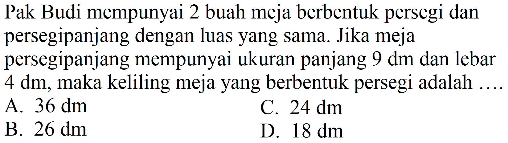 Pak Budi mempunyai 2 buah meja berbentuk persegi dan persegipanjang dengan luas yang sama. Jika meja persegipanjang mempunyai ukuran panjang  9 dm  dan lebar  4 dm , maka keliling meja yang berbentuk persegi adalah
A.  36 dm 
C.  24 dm 
B.  26 dm 
D.  18 dm 