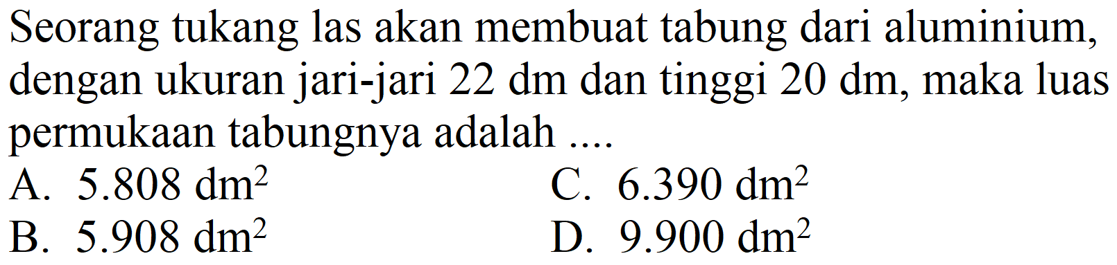 Seorang tukang las akan membuat tabung dari aluminium, dengan ukuran jari-jari  22 dm  dan tinggi  20 dm , maka luas permukaan tabungnya adalah ...
A.  5.808 dm^(2) 
C.  6.390 dm^(2) 
B.  5.908 dm^(2) 
D.  9.900 dm^(2) 