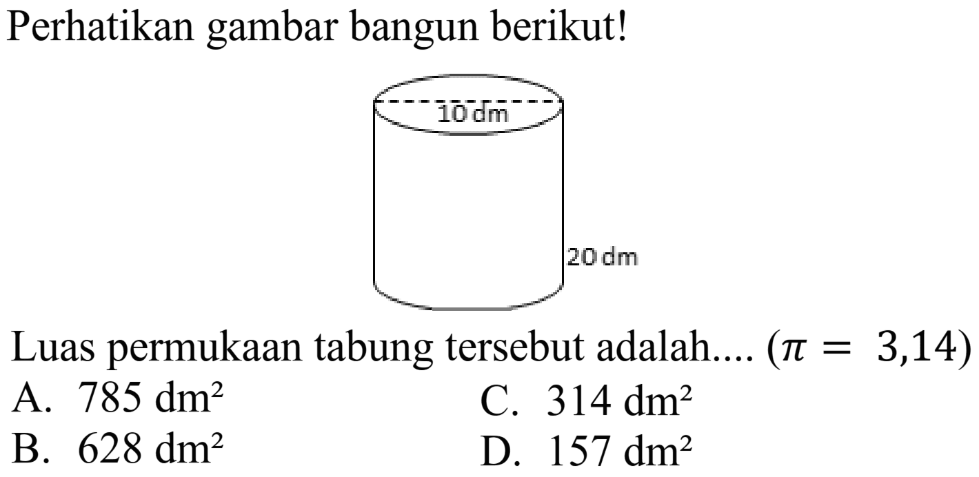 Perhatikan gambar bangun berikut!
 20 dm 
Luas permukaan tabung tersebut adalah....  (pi=3,14) 
A.  785 dm^(2) 
C.  314 dm^(2) 
B.  628 dm^(2) 
D.  157 dm^(2) 