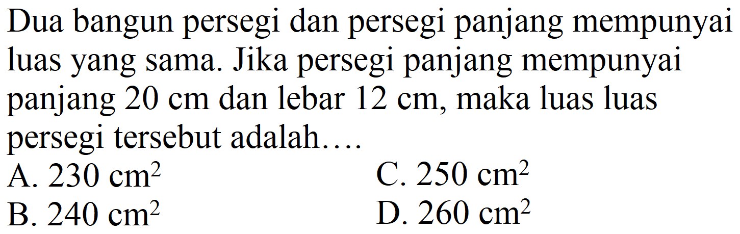 Dua bangun persegi dan persegi panjang mempunyai luas yang sama. Jika persegi panjang mempunyai panjang  20 cm  dan lebar  12 cm , maka luas luas persegi tersebut adalah..
A.  230 cm^(2) 
C.  250 cm^(2) 
B.  240 cm^(2) 
D.  260 cm^(2) 