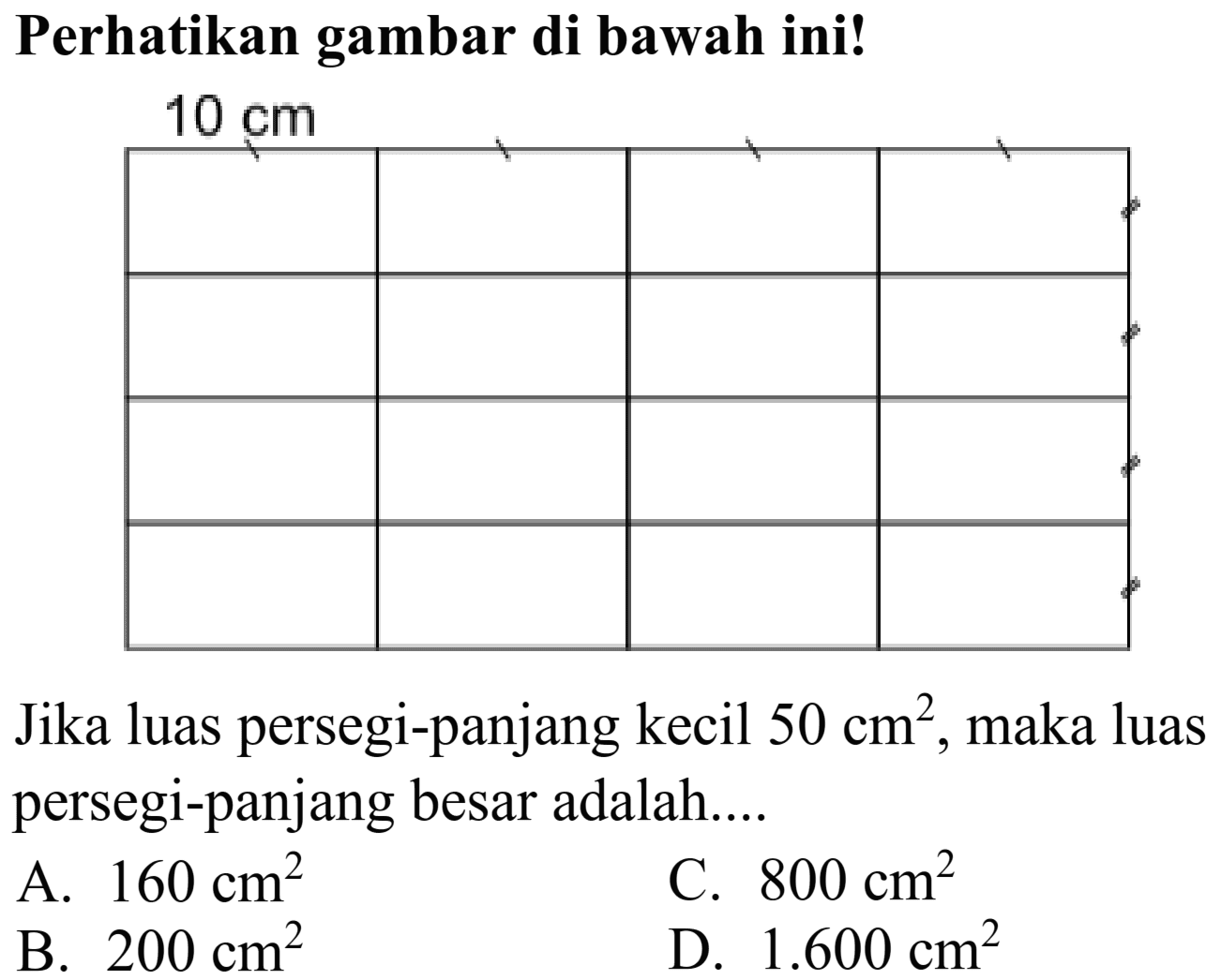 Perhatikan gambar di bawah ini!
 10 cm 

    ' 
    
    
    


Jika luas persegi-panjang kecil  50 cm^(2) , maka luas persegi-panjang besar adalah....
A.  160 cm^(2) 
C.  800 cm^(2) 
B.  200 cm^(2) 
D.  1.600 cm^(2) 