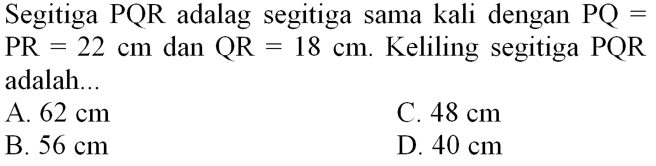 Segitiga  P Q R  adalag segitiga sama kali dengan  P Q=   PR=22 cm  dan  QR=18 cm . Keliling segitiga  PQR  adalah...
A.  62 cm 
C.  48 cm 
B.  56 cm 
D.  40 cm 