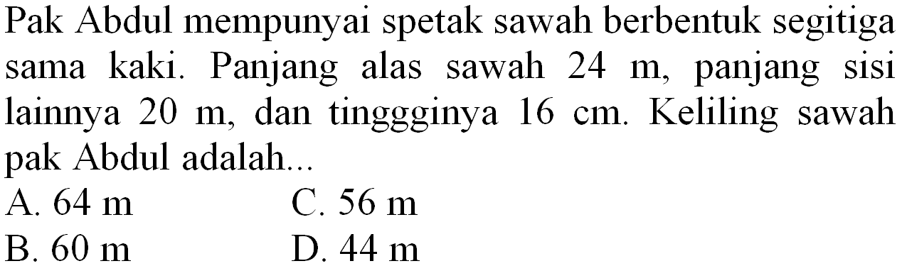 Pak Abdul mempunyai spetak sawah berbentuk segitiga sama kaki. Panjang alas sawah  24 m , panjang sisi lainnya  20 m , dan tinggginya  16 cm . Keliling sawah pak Abdul adalah...
A.  64 m 
C.  56 m 
B.  60 m 
D.  44 m 