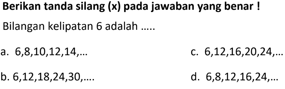 Berikan tanda silang (x) pada jawaban yang benar ! Bilangan kelipatan 6 adalah ......
a.  6,8,10,12,14, ... 
c.  6,12,16,20,24, ... 
b.  6,12,18,24,30, ... . 
d.  6,8,12,16,24, ... 