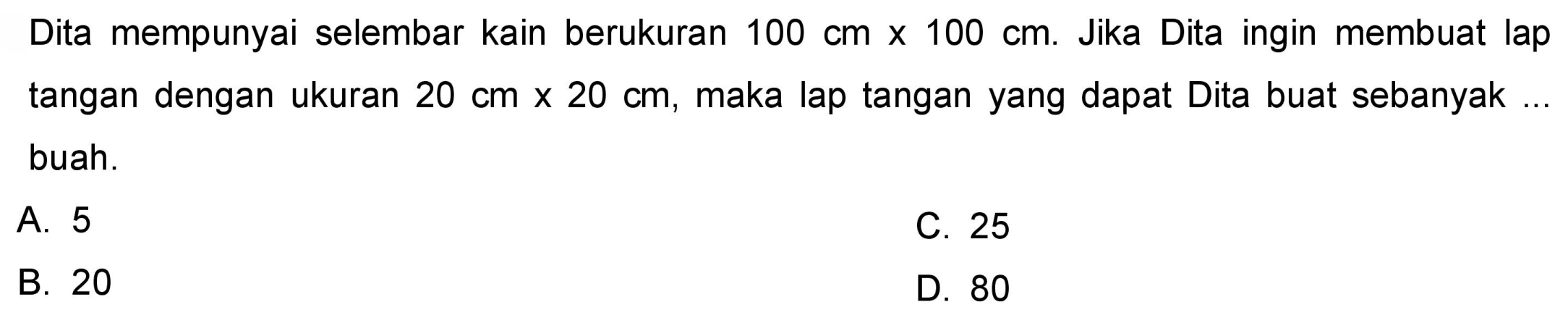 Dita mempunyai selembar kain berukuran  100 cm x 100 cm . Jika Dita ingin membuat lap tangan dengan ukuran  20 cm x 20 cm , maka lap tangan yang dapat Dita buat sebanyak buah.
A. 5
C. 25
B. 20
D. 80