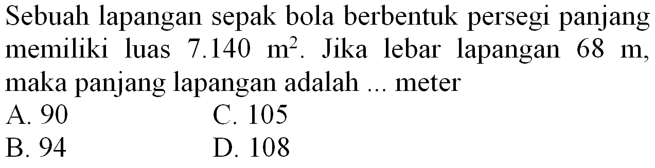 Sebuah lapangan sepak bola berbentuk persegi panjang memiliki luas  7.140 m^(2) . Jika lebar lapangan  68 m , maka panjang lapangan adalah ... meter
A. 90
C. 105
B. 94
D. 108