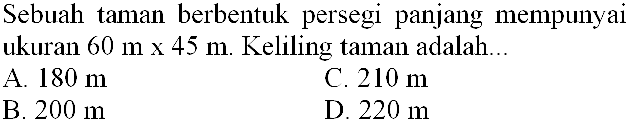 Sebuah taman berbentuk persegi panjang mempunyai ukuran  60 m x 45 m . Keliling taman adalah...
A.  180 m 
C.  210 m 
B.  200 m 
D.  220 m 