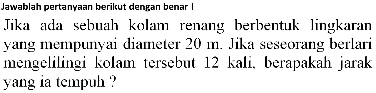 Jawablah pertanyaan berikut dengan benar!
Jika ada sebuah kolam renang berbentuk lingkaran yang mempunyai diameter  20 m . Jika seseorang berlari mengelilingi kolam tersebut 12 kali, berapakah jarak yang ia tempuh?