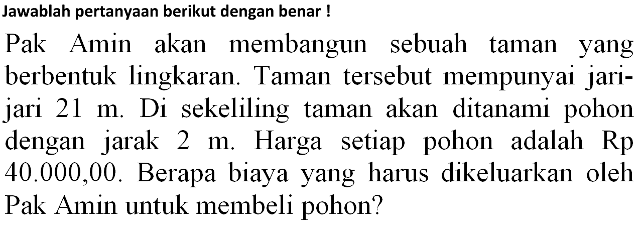 Jawablah pertanyaan berikut dengan benar !
Pak Amin akan membangun sebuah taman yang berbentuk lingkaran. Taman tersebut mempunyai jarijari  21 m . Di sekeliling taman akan ditanami pohon dengan jarak  2 m . Harga setiap pohon adalah  Rp   40.000,00 . Berapa biaya yang harus dikeluarkan oleh Pak Amin untuk membeli pohon?