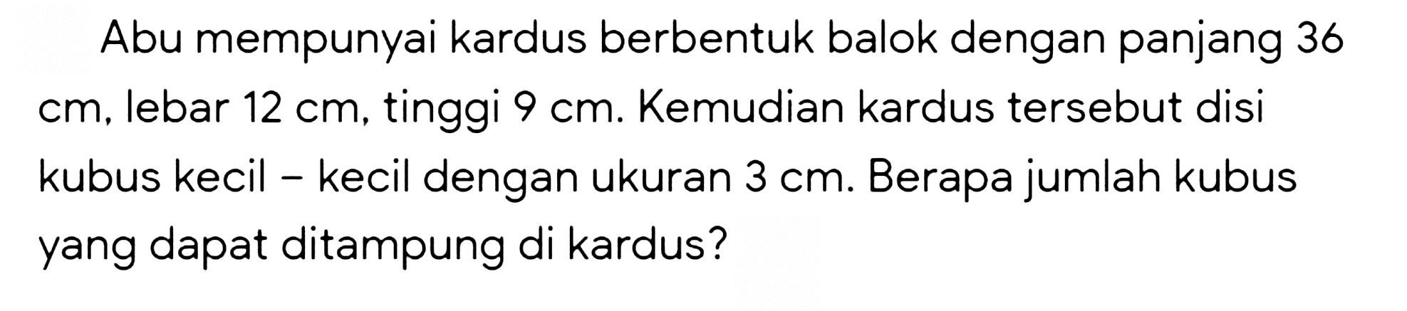 Abu mempunyai kardus berbentuk balok dengan panjang 36  cm , lebar  12 cm , tinggi  9 cm . Kemudian kardus tersebut disi kubus kecil - kecil dengan ukuran  3 cm . Berapa jumlah kubus yang dapat ditampung di kardus?