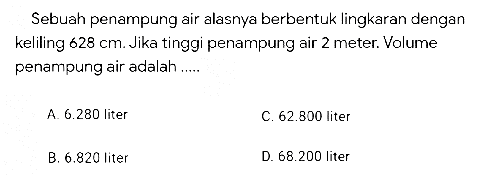 Sebuah penampung air alasnya berbentuk lingkaran dengan keliling  628 cm . Jika tinggi penampung air 2 meter. Volume penampung air adalah .....
A.  6.280  liter
C.  62.800  liter
B.  6.820  liter
D.  68.200  liter