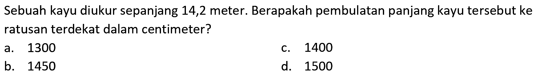 Sebuah kayu diukur sepanjang 14,2 meter. Berapakah pembulatan panjang kayu tersebut ke ratusan terdekat dalam centimeter?
a. 1300
c. 1400
b. 1450
d. 1500