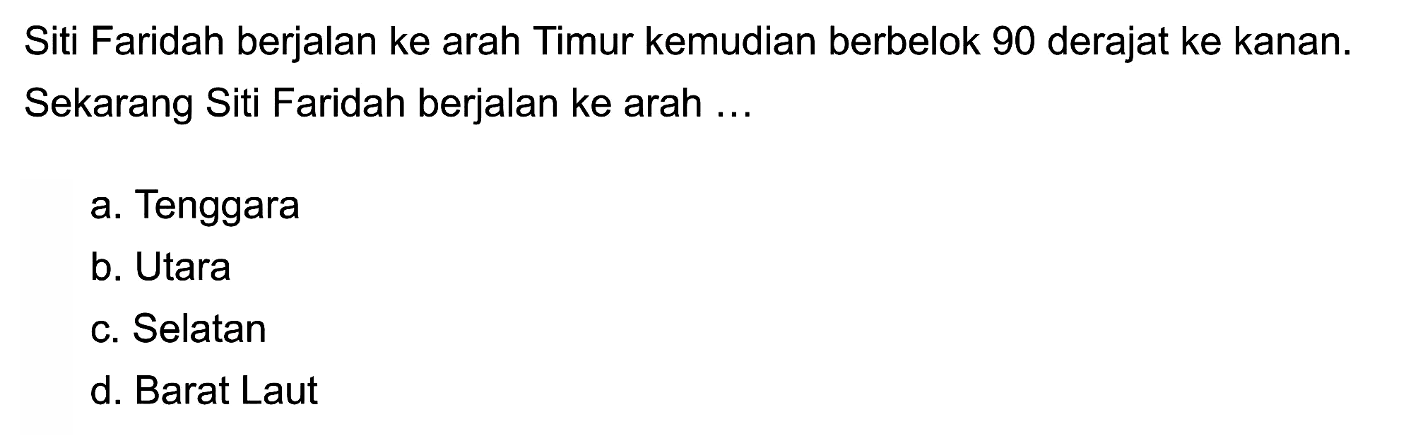 Siti Faridah berjalan ke arah Timur kemudian berbelok 90 derajat ke kanan. Sekarang Siti Faridah berjalan ke arah ...
a. Tenggara
b. Utara
c. Selatan
d. Barat Laut