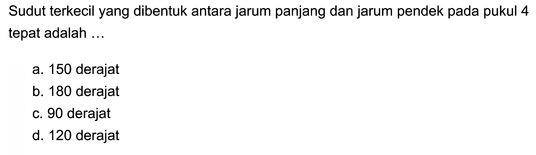 Sudut terkecil yang dibentuk antara jarum panjang dan jarum pendek pada pukul 4 tepat adalah ...
a. 150 derajat
b. 180 derajat
c. 90 derajat
d. 120 derajat