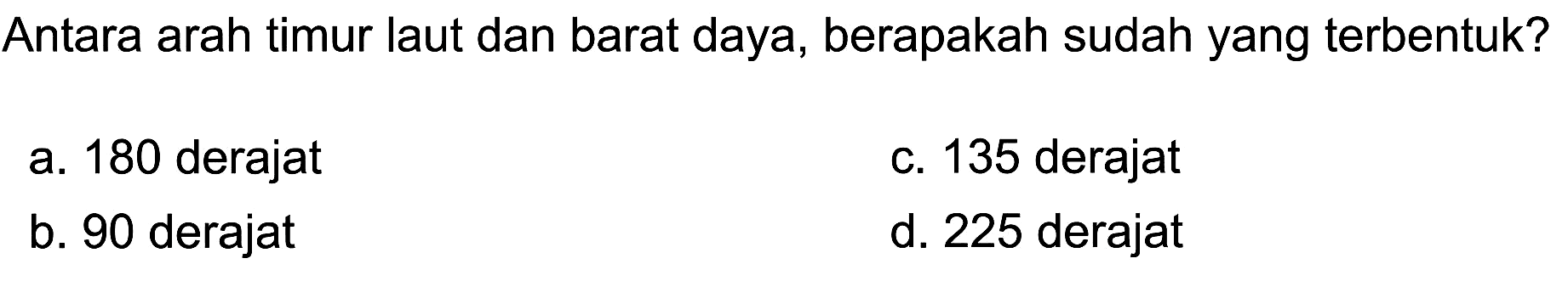 Antara arah timur laut dan barat daya, berapakah sudah yang terbentuk?
a. 180 derajat
c. 135 derajat
b. 90 derajat
d. 225 derajat