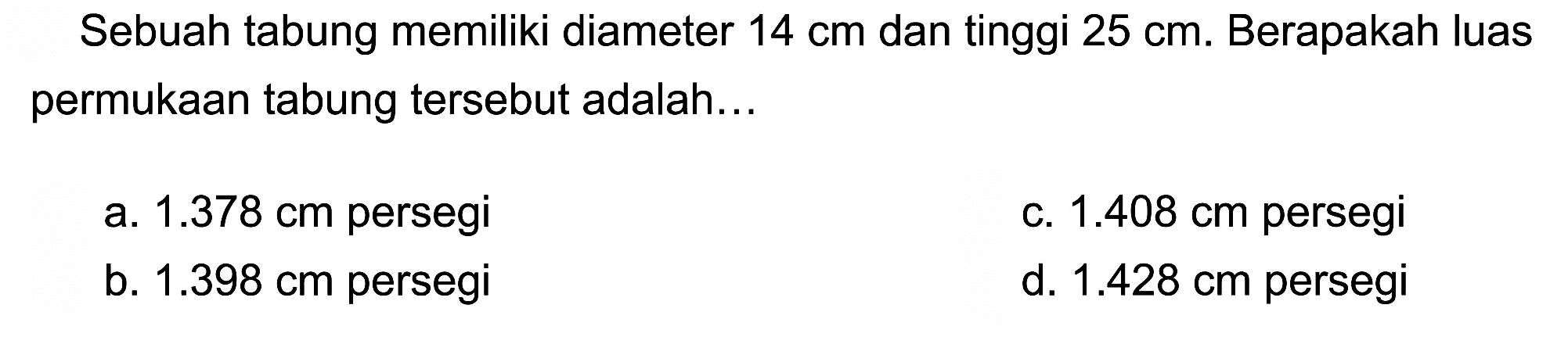 Sebuah tabung memiliki diameter  14 cm  dan tinggi  25 cm . Berapakah luas permukaan tabung tersebut adalah...
a.  1.378 cm  persegi
c.  1.408 cm  persegi
b.  1.398 cm  persegi
d.  1.428 cm  persegi