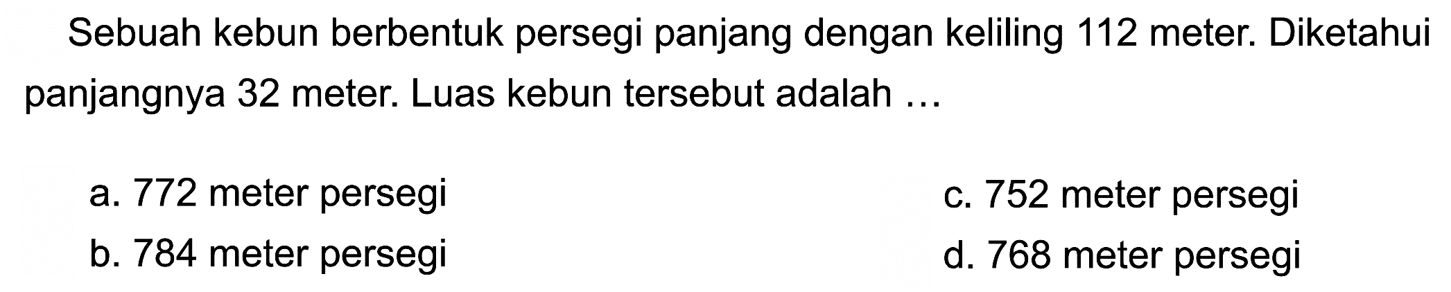 Sebuah kebun berbentuk persegi panjang dengan keliling 112 meter. Diketahui panjangnya 32 meter. Luas kebun tersebut adalah ...
a. 772 meter persegi
c. 752 meter persegi
b. 784 meter persegi
d. 768 meter persegi