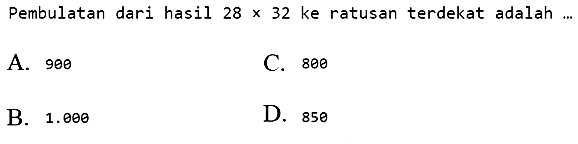 Pembulatan dari hasil  28 x 32  ke ratusan terdekat adalah ...
A. 900
C. 800
B.  1.000 
D. 850