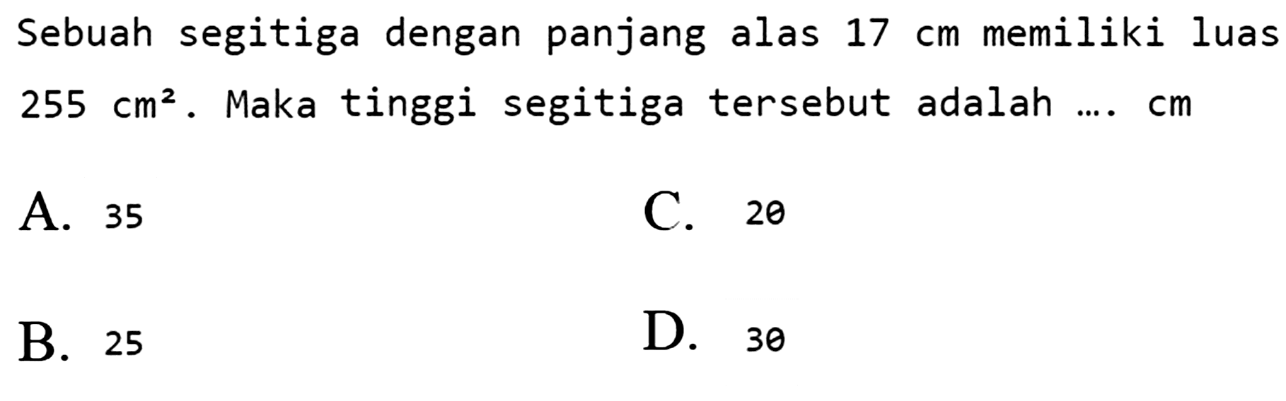 Sebuah segitiga dengan panjang alas  17 cm  memiliki luas  255 cm^(2) . Maka tinggi segitiga tersebut adalah ...  cm 
A. 35
C. 20
B. 25
D. 30