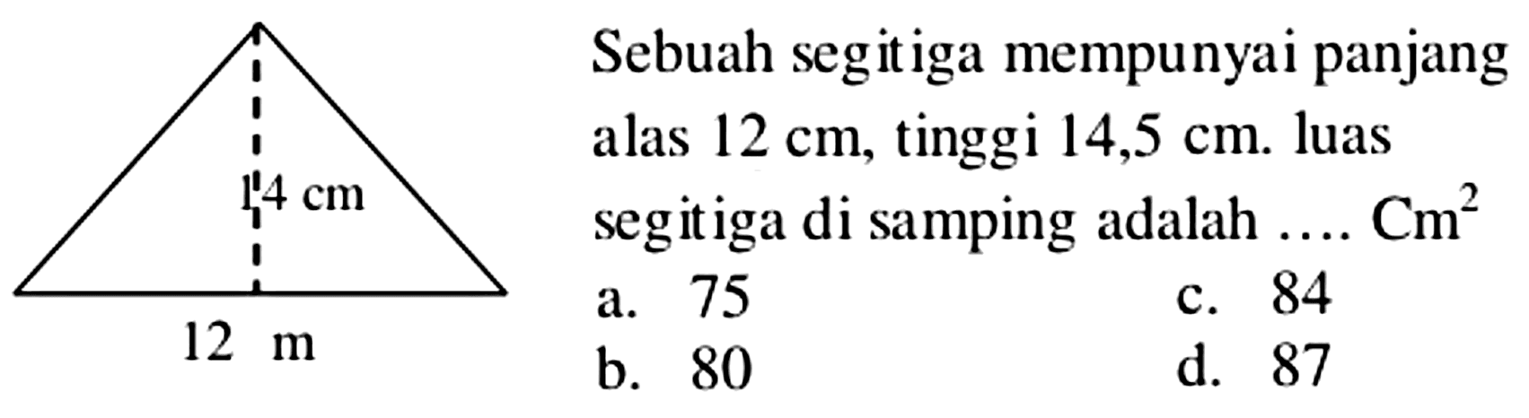 Sebuah segitiga mempunyai panjang
alas  12 cm , tinggi  14,5 cm . luas
segitiga di samping adalah  ... . Cm^(2) 
  { a. ) 75   { c. ) 84   { b. ) 80   { d. ) 87 