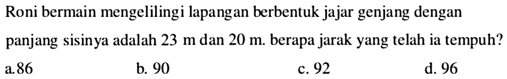 Roni bermain mengelilingi lapangan berbentuk jajar genjang dengan panjang sisinya adalah  23 m  dan  20 m . berapa jarak yang telah ia tempuh?
a. 86
b. 90
c. 92
d. 96