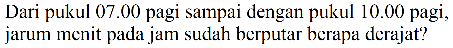 Dari pukul 07.00 pagi sampai dengan pukul  10.00  pagi, jarum menit pada jam sudah berputar berapa derajat?