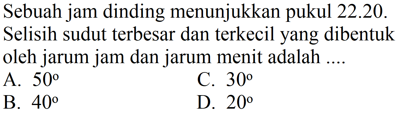 Sebuah jam dinding menunjukkan pukul 22.20.
Selisih sudut terbesar dan terkecil yang dibentuk oleh jarum jam dan jarum menit adalah ....
A.  50 
C.  30 
B.  40 
D.  20 