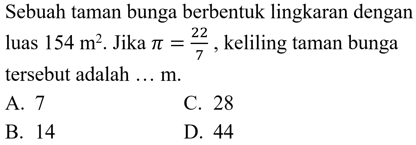 Sebuah taman bunga berbentuk lingkaran dengan luas  154 m^(2) .  Jika  pi=(22)/(7) , keliling taman bunga tersebut adalah ...  m .
A. 7
C. 28
B. 14
D. 44