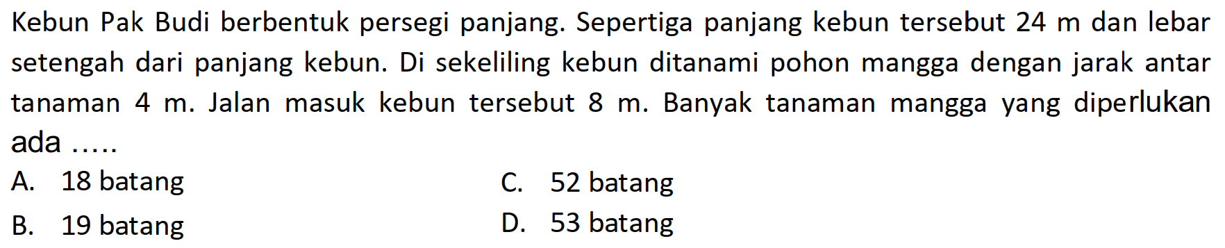 Kebun Pak Budi berbentuk persegi panjang. Sepertiga panjang kebun tersebut  24 m  dan lebar setengah dari panjang kebun. Di sekeliling kebun ditanami pohon mangga dengan jarak antar tanaman  4 m . Jalan masuk kebun tersebut  8 m . Banyak tanaman mangga yang diperlukan ada ......
A. 18 batang
C. 52 batang
B. 19 batang
D. 53 batang