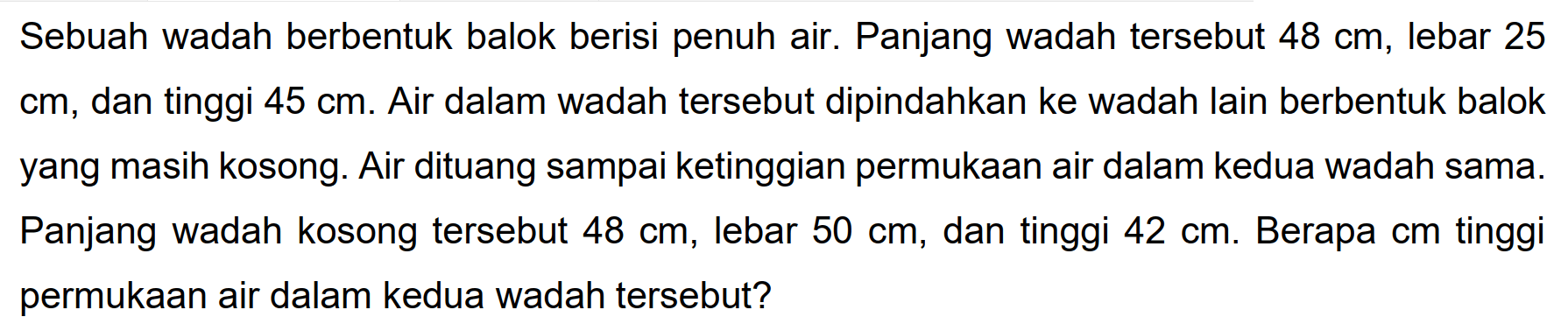 Sebuah wadah berbentuk balok berisi penuh air. Panjang wadah tersebut  48 cm , lebar 25 cm, dan tinggi  45 cm . Air dalam wadah tersebut dipindahkan ke wadah lain berbentuk balok yang masih kosong. Air dituang sampai ketinggian permukaan air dalam kedua wadah sama. Panjang wadah kosong tersebut  48 cm , lebar  50 cm , dan tinggi  42 cm . Berapa cm tinggi permukaan air dalam kedua wadah tersebut?