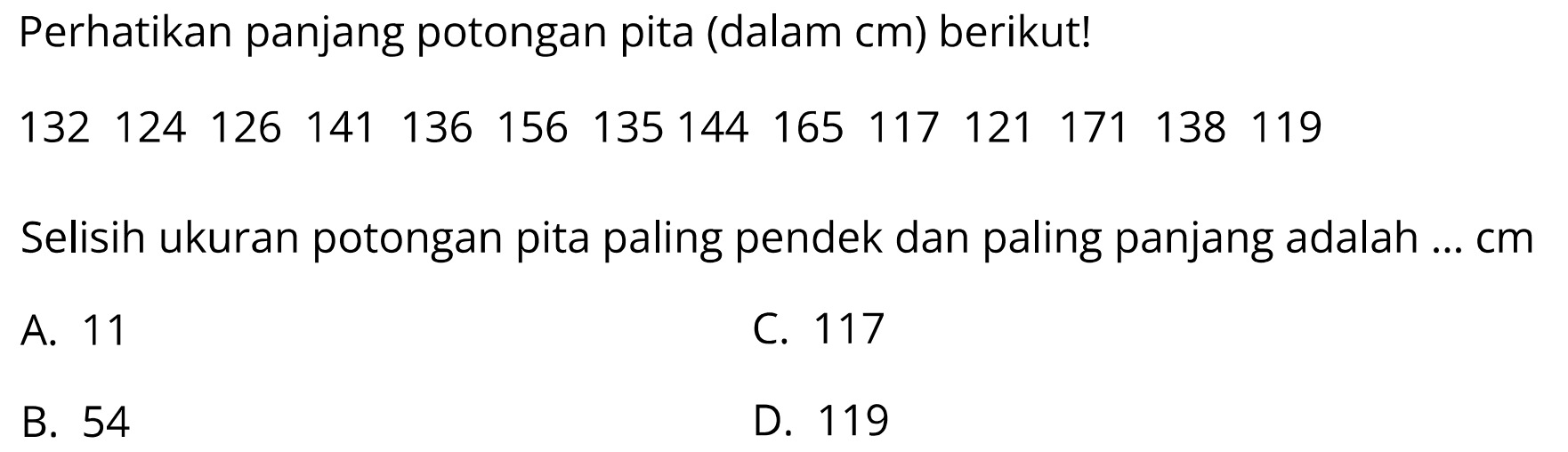 Perhatikan panjang potongan pita (dalam cm) berikut!
 132  124  126  141  136  156  135  144  165  117  121  171  138  119 
Selisih ukuran potongan pita paling pendek dan paling panjang adalah ... cm
A. 11
C. 117
B. 54
D. 119