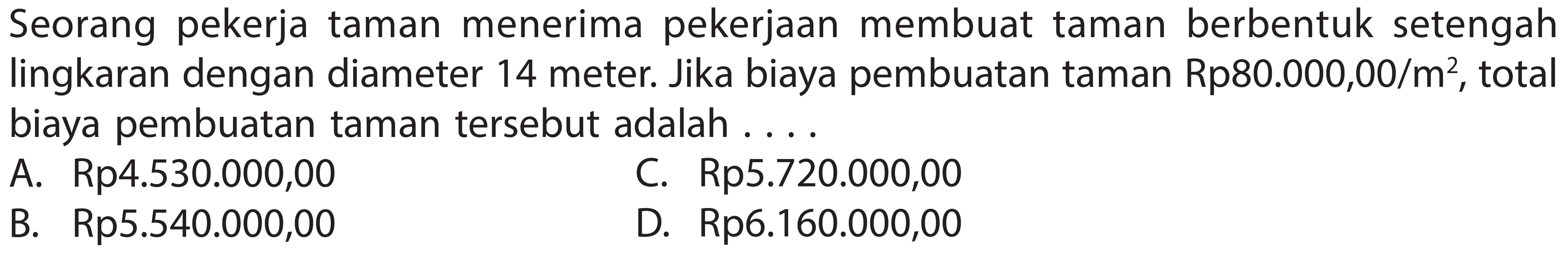 Seorang pekerja taman menerima pekerjaan membuat taman berbentuk setengah lingkaran dengan diameter 14 meter. Jika biaya pembuatan taman Rp80.000,00/  m^(2) , total biaya pembuatan taman tersebut adalah ....
A. Rp4.530.000,00
C. Rp5.720.000,00
B. Rp5.540.000,00
D. Rp6.160.000,00