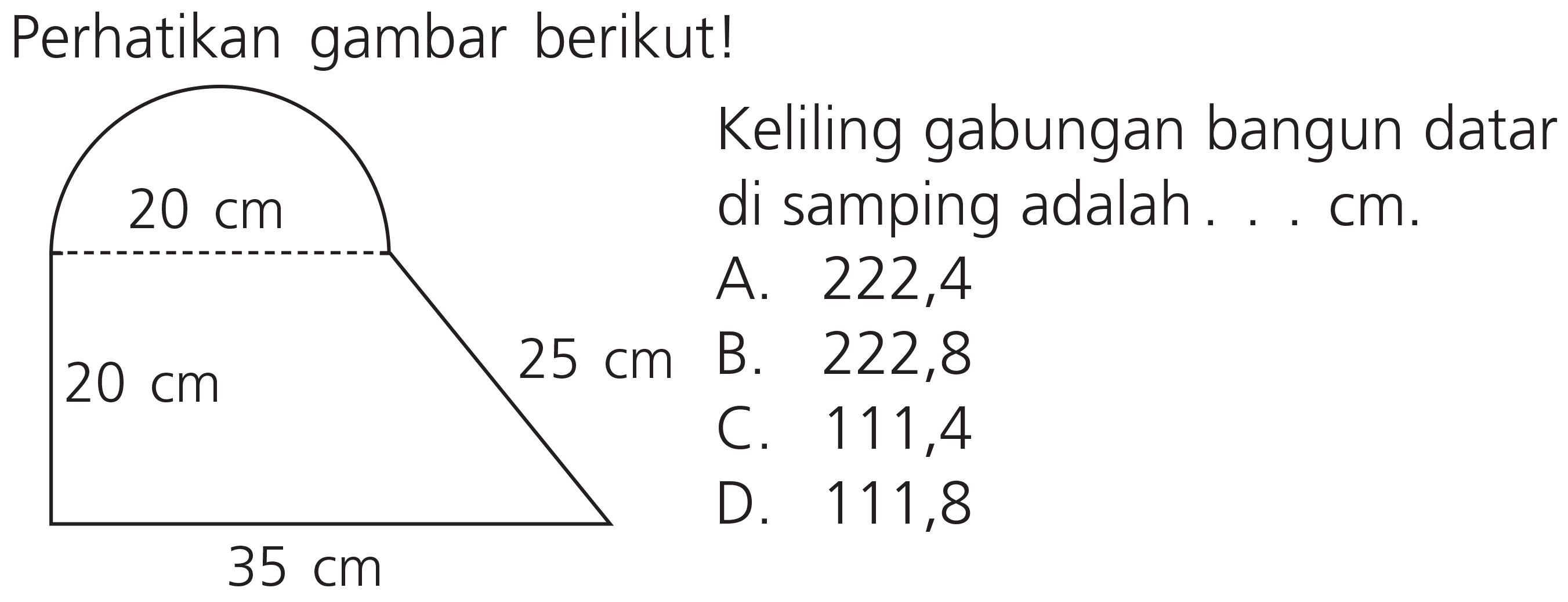 Perhatikan gambar berikut!
Keliling gabungan bangun datar
 20 cm  25 cm  di samping adalah.... cm.
A. 222,4
 35 cm 
C. 111,4
D. 111,8