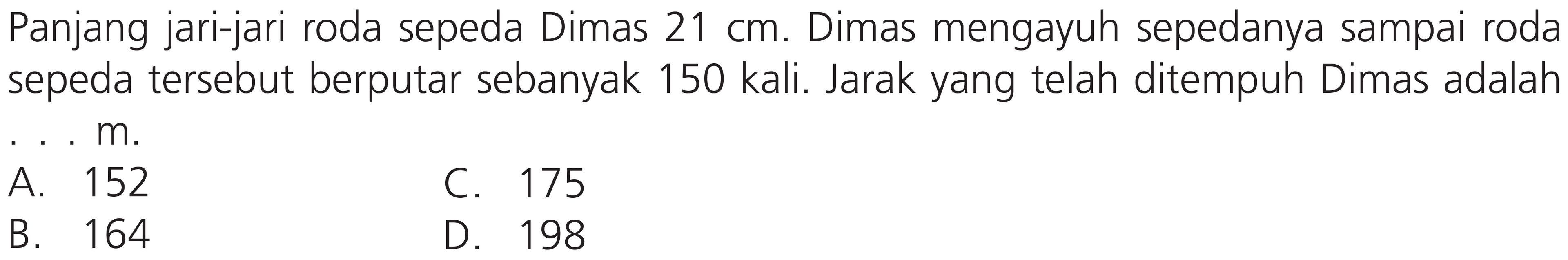 Panjang jari-jari roda sepeda Dimas  21 cm . Dimas mengayuh sepedanya sampai roda sepeda tersebut berputar sebanyak 150 kali. Jarak yang telah ditempuh Dimas adalah ...  m .
  { A. )  152   { B. )  164 
C. 175
B. 164
D. 198