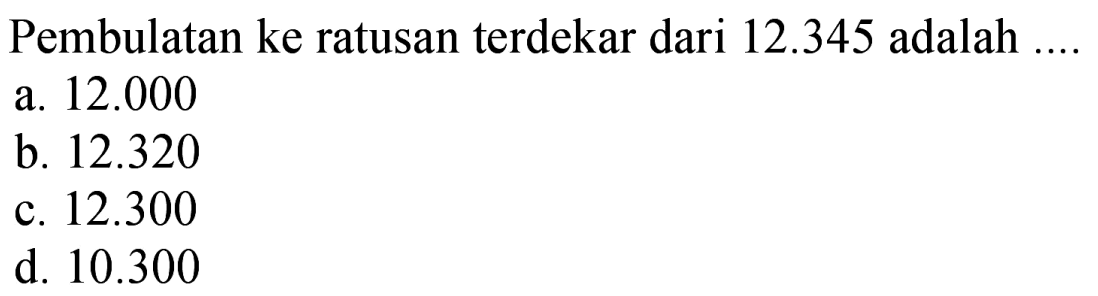 Pembulatan ke ratusan terdekar dari  12.345  adalah .... 
a.  12.000 
b.  12.320 
c.  12.300 
d.  10.300 