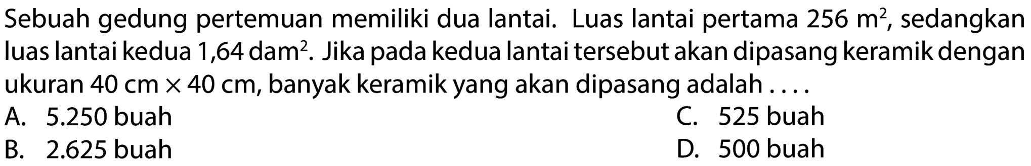 Sebuah gedung pertemuan memiliki dua lantai. Luas lantai pertama  256 m^(2) , sedangkan luas lantai kedua 1,64 dam². Jika pada kedua lantai tersebut akan dipasang keramik dengan ukuran  40 cm x 40 cm , banyak keramik yang akan dipasang adalah ....
A.  5.250  buah
C. 525 buah
B.  2.625  buah
D. 500 buah