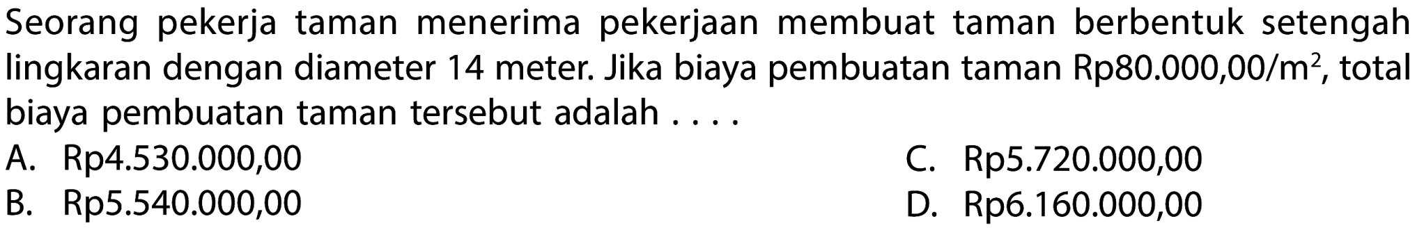 Seorang pekerja taman menerima pekerjaan membuat taman berbentuk setengah lingkaran dengan diameter 14 meter. Jika biaya pembuatan taman  Rp 80.000,00 / m^(2) , total biaya pembuatan taman tersebut adalah ....