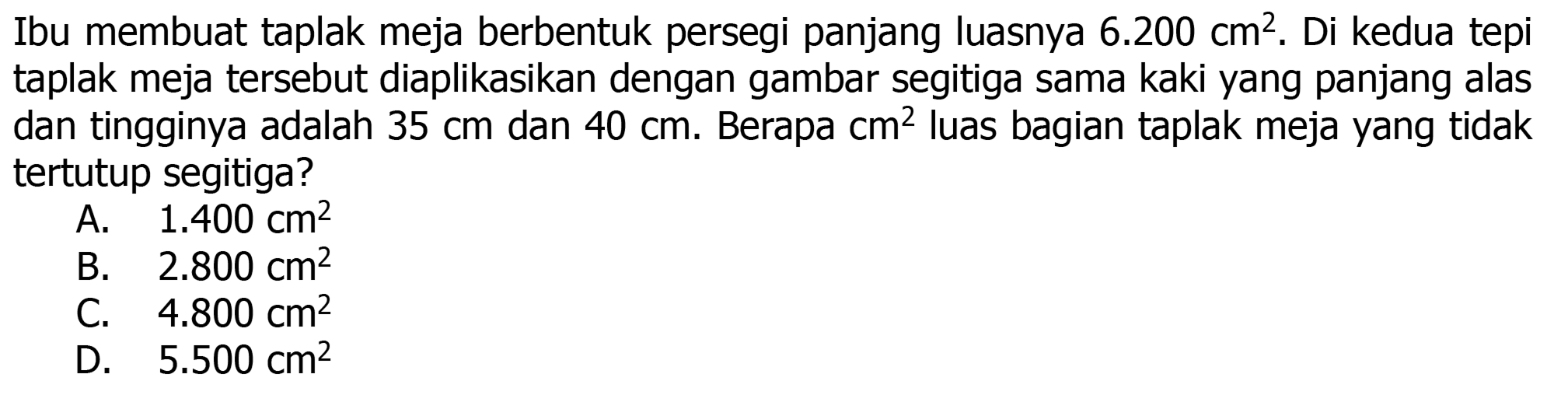 Ibu membuat taplak meja berbentuk persegi panjang luasnya  6.200 cm^(2) . Di kedua tepi taplak meja tersebut diaplikasikan dengan gambar segitiga sama kaki yang panjang alas dan tingginya adalah  35 cm  dan  40 cm . Berapa  cm^(2)  luas bagian taplak meja yang tidak tertutup segitiga?
A.   1.400 cm^(2) 
B.   2.800 cm^(2) 
C.  4.800 cm^(2) 
D.  5.500 cm^(2) 