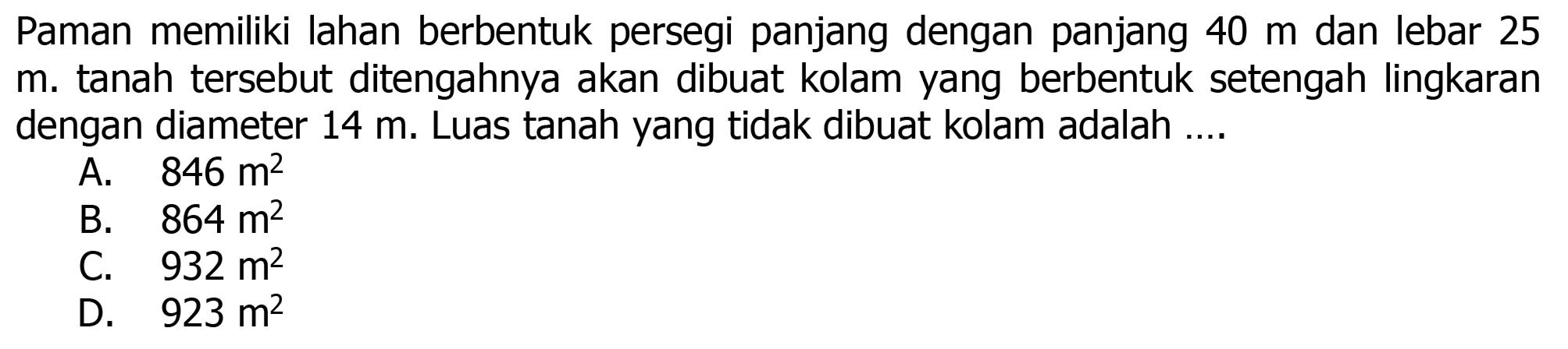 Paman memiliki lahan berbentuk persegi panjang dengan panjang  40 m  dan lebar 25 m. tanah tersebut ditengahnya akan dibuat kolam yang berbentuk setengah lingkaran dengan diameter  14 m . Luas tanah yang tidak dibuat kolam adalah ....
A.  846 m^(2) 
B.  864 m^(2) 
C.  932 m^(2) 
D.  923 m^(2) 