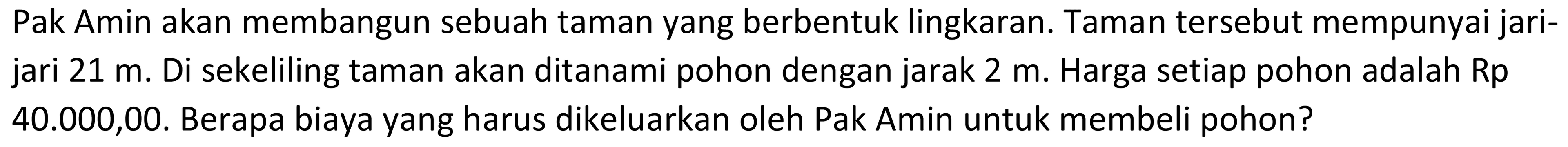 Pak Amin akan membangun sebuah taman yang berbentuk lingkaran. Taman tersebut mempunyai jarijari  21 m . Di sekeliling taman akan ditanami pohon dengan jarak  2 m . Harga setiap pohon adalah Rp  40.000,00 . Berapa biaya yang harus dikeluarkan oleh Pak Amin untuk membeli pohon?