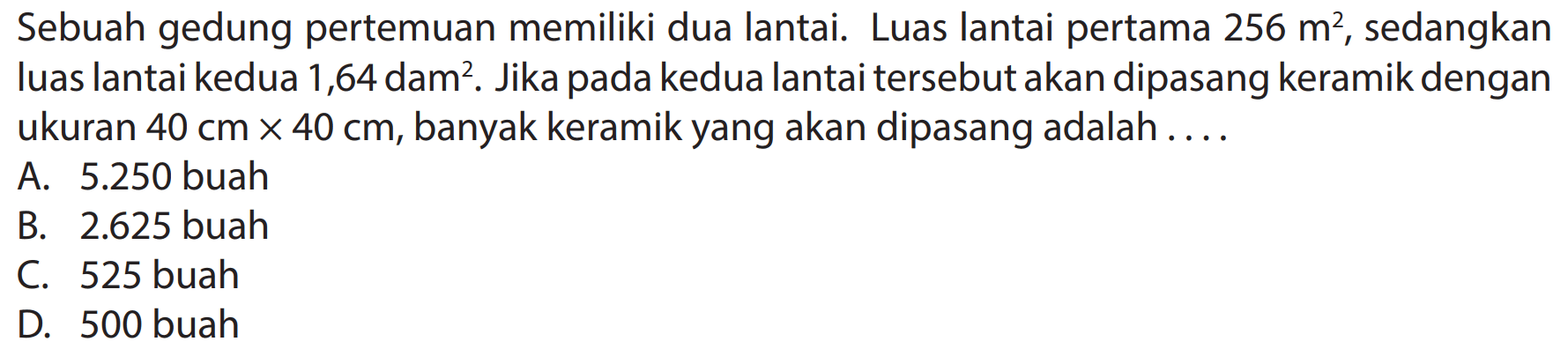 Sebuah gedung pertemuan memiliki dua lantai. Luas lantai pertama  256 m^(2) , sedangkan luas lantai kedua 1,64 dam². Jika pada kedua lantai tersebut akan dipasang keramik dengan ukuran  40 cm x 40 cm , banyak keramik yang akan dipasang adalah ....
A.  5.250  buah
B.  2.625  buah
C. 525 buah
D. 500 buah