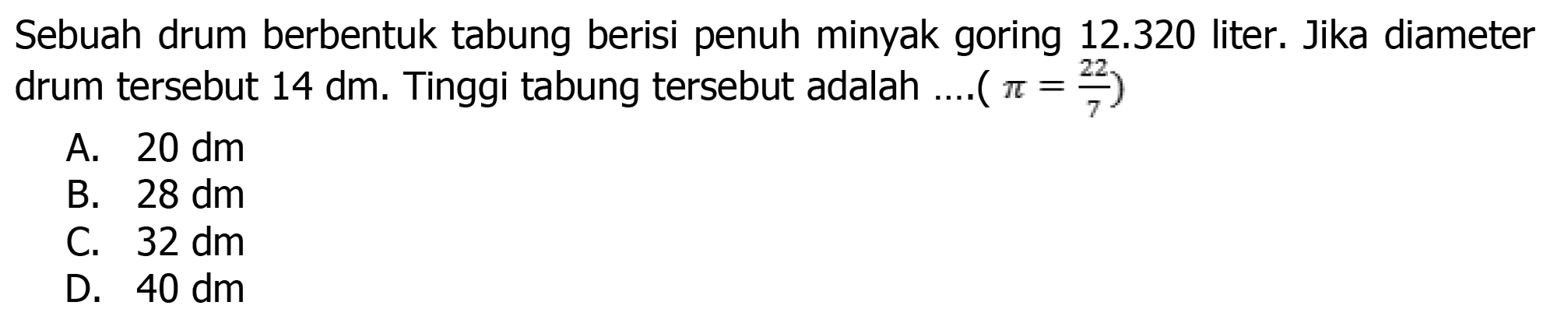 Sebuah drum berbentuk tabung berisi penuh minyak goring  12.320  liter. Jika diameter drum tersebut  14 dm . Tinggi tabung tersebut adalah ....(  .pi=(22)/(7)) 
A.  20 dm 
B.  28 dm 
C.  32 dm 
D.  40 dm 