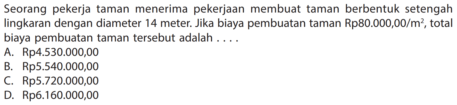Seorang pekerja taman menerima pekerjaan membuat taman berbentuk setengah lingkaran dengan diameter 14 meter. Jika biaya pembuatan taman  Rp 80.000,00 / m^(2) , total biaya pembuatan taman tersebut adalah ....
A. Rp4.530.000,00
B. Rp5.540.000,00
C. Rp5.720.000,00
D. Rp6.160.000,00