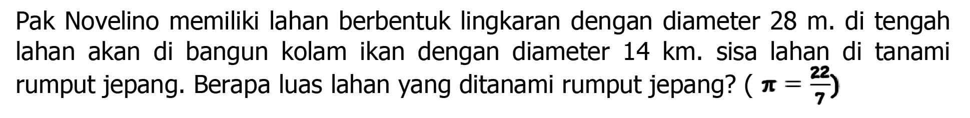 Pak Novelino memiliki lahan berbentuk lingkaran dengan diameter  28 m . di tengah lahan akan di bangun kolam ikan dengan diameter  14 ~km . sisa lahan di tanami rumput jepang. Berapa luas lahan yang ditanami rumput jepang?  (pi=(22)/(7))