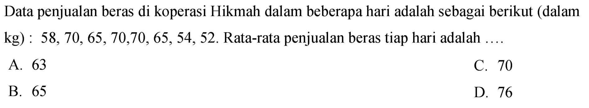 Data penjualan beras di koperasi Hikmah dalam beberapa hari adalah sebagai berikut (dalam kg) :  58,70,65,70,70,65,54,52 . Rata-rata penjualan beras tiap hari adalah  ... 
A. 63
C. 70
B. 65
D. 76