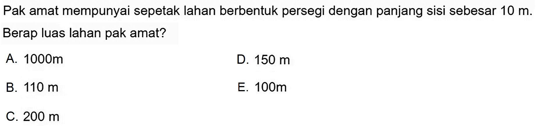 Pak amat mempunyai sepetak lahan berbentuk persegi dengan panjang sisi sebesar  10 m . Berap luas lahan pak amat?
A.  1000 m 
D.  150 m 
B.  110 m 
E.  100 m 
C.  200 m 